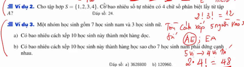 Ví dụ 2. Cho tập hợp S= 1,2,3,4. Cơ bao nhiêu số tự nhiên có 4 chữ số phân biệt lấy từ tập 
A? Đáp số: 24. 
≡ Ví dụ 3. Một nhóm học sinh gồm 7 học sinh nam và 3 học sinh nữ. 
a) Có bao nhiêu cách xếp 10 học sinh này thành một hàng dọc. 
b) Có bao nhiêu cách xếp 10 học sinh này thành hàng học sao cho 7 học sinh nam phải đứng cạnh 
nhau. 
Đáp số: a) 3628800 b) 120960.