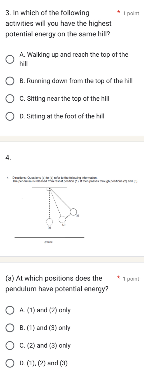 In which of the following 1 point
activities will you have the highest
potential energy on the same hill?
A. Walking up and reach the top of the
hill
B. Running down from the top of the hill
C. Sitting near the top of the hill
D. Sitting at the foot of the hill
4.
4. Directions: Questions (a) to (d) refer to the following information.
The pendulum is released from rest at position (1). It then passes through positions (2) and (3).
(a) At which positions does the 1 point
pendulum have potential energy?
A. (1) and (2) only
B. (1) and (3) only
C. (2) and (3) only
D. (1), (2) and (3)