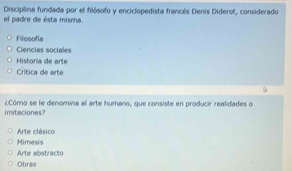 Disciplina fundada por el filósofo y enciclopedista francés Denis Diderot, considerado
el padre de ésta misma.
Filosofía
Ciencias sociales
Historia de arte
Crítica de arte
¿Cómo se le denomina al arte humano, que consiste en producir realidades o
imitaciones?
Arte clásico
Mimesis
Arte abstracto
Obras