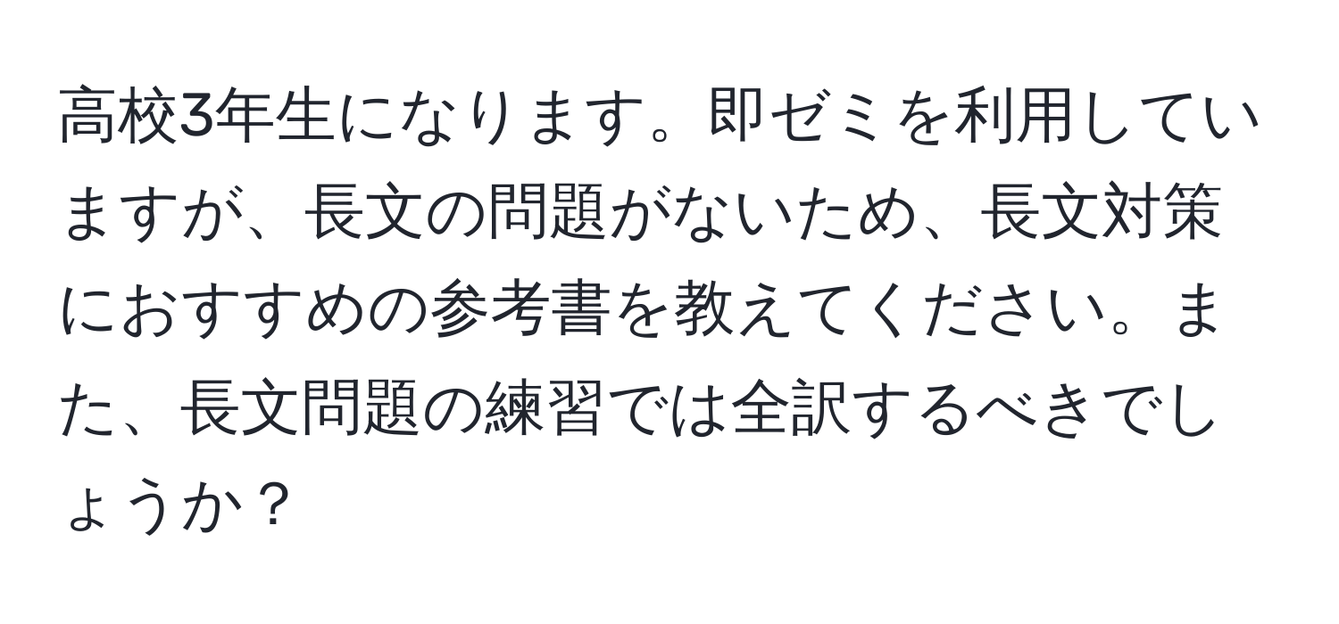 高校3年生になります。即ゼミを利用していますが、長文の問題がないため、長文対策におすすめの参考書を教えてください。また、長文問題の練習では全訳するべきでしょうか？