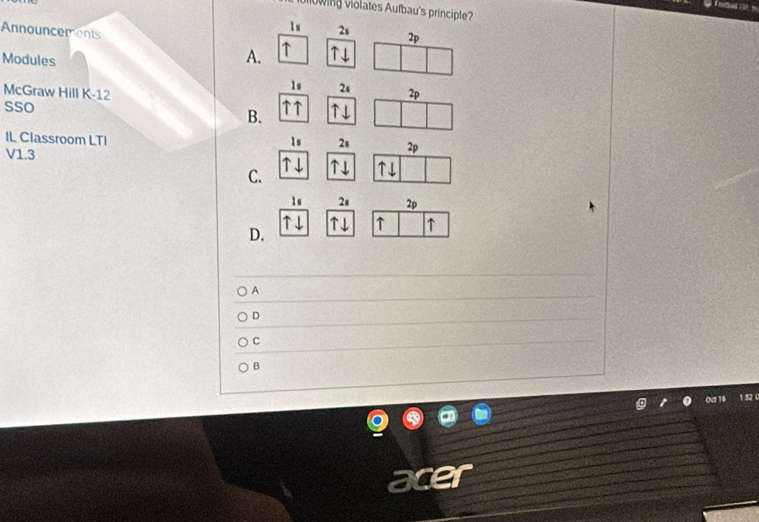 Nowing violates Aufbau's principle?
1s 2s 2p
Announcements ↑
Modules
A.
1s 2s
McGraw Hill K-12 2p
sso
B. a 
IL Classroom LTI 1s 2s 2p
V1.3
C.
1s 2s 2p
D.
↑ ↑
A
D
C
B
1 52