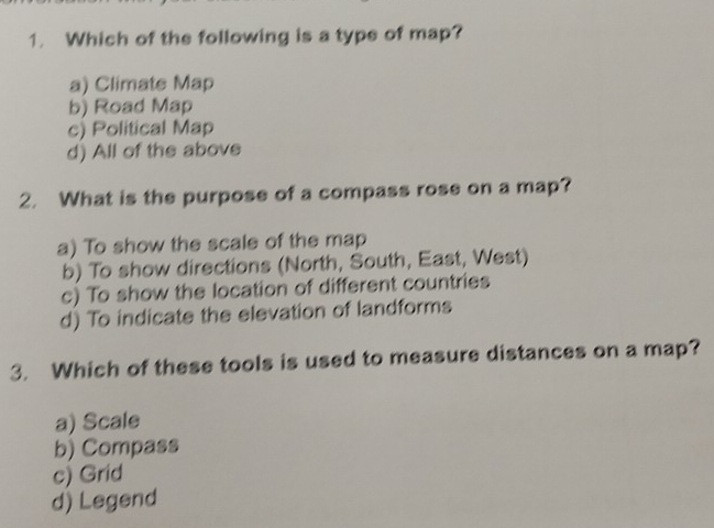 Which of the following is a type of map?
a) Climate Map
b) Road Map
c) Political Map
d) All of the above
2. What is the purpose of a compass rose on a map?
a) To show the scale of the map
b) To show directions (North, South, East, West)
c) To show the location of different countries
d) To indicate the elevation of landforms
3. Which of these tools is used to measure distances on a map?
a) Scale
b) Compass
c) Grid
d) Legend