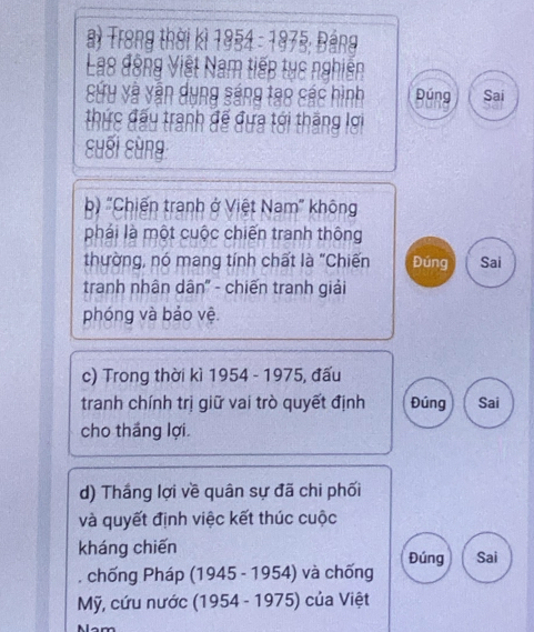 Trong thời kì 1954 - 1975; Bảng 
Lao động Việt Nam tiếp tục nghiễn 
Sứu và văn dụng sáng tạo sác hình Đúng Sai 
thức đấu tranh để đựa tới thăng lơi 
cuối sùng 
b) "Chiến tranh ở Việt Nam' không 
phái là một cuộc chiến tranh thông 
thường, nó mang tính chất là "Chiến Đúng Sai 
tranh nhân dân" - chiến tranh giải 
phóng và bảo vệ. 
c) Trong thời kì 1954 - 1975, đấu 
tranh chính trị giữ vai trò quyết định Đúng Sai 
cho tháng lợi. 
d) Thắng lợi về quân sự đã chi phối 
và quyết định việc kết thúc cuộc 
kháng chiến 
, chống Pháp ( 945-1954 ) và chống Đúng Sai 
Mỹ, cứu nước (1954 - 1975) của Việt 
Nam