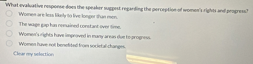 What evaluative response does the speaker suggest regarding the perception of women’s rights and progress?
Women are less likely to live longer than men.
The wage gap has remained constant over time.
Women's rights have improved in many areas due to progress.
Women have not benefted from societal changes.
Clear my selection