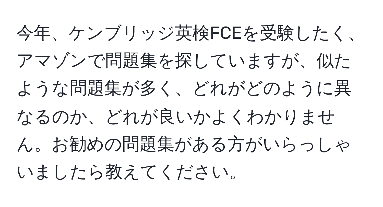 今年、ケンブリッジ英検FCEを受験したく、アマゾンで問題集を探していますが、似たような問題集が多く、どれがどのように異なるのか、どれが良いかよくわかりません。お勧めの問題集がある方がいらっしゃいましたら教えてください。