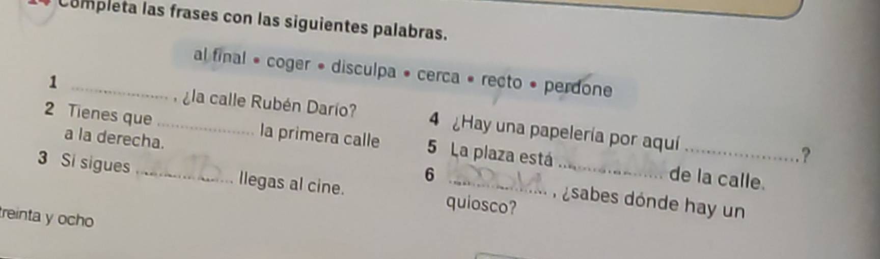 Completa las frases con las siguientes palabras. 
al final • coger • disculpa • cerca « recto • perdone 
la calle Rubén Darío? 
1 _4 Hay una papelería por aquí 
2 Tienes que _la primera calle 5 La plaza está 
a la derecha. 
_? 
6 de la calle. 
3 Si sigues _llegas al cine. quiosco? 
n sabes dónde hay un 
treinta y ocho