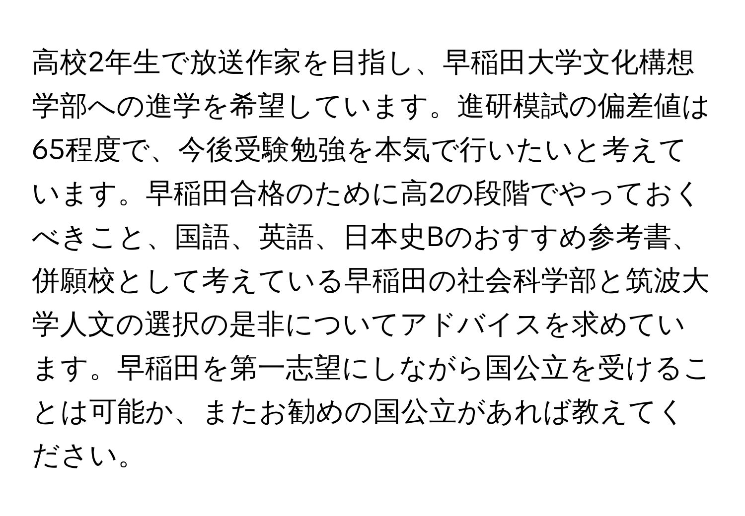 高校2年生で放送作家を目指し、早稲田大学文化構想学部への進学を希望しています。進研模試の偏差値は65程度で、今後受験勉強を本気で行いたいと考えています。早稲田合格のために高2の段階でやっておくべきこと、国語、英語、日本史Bのおすすめ参考書、併願校として考えている早稲田の社会科学部と筑波大学人文の選択の是非についてアドバイスを求めています。早稲田を第一志望にしながら国公立を受けることは可能か、またお勧めの国公立があれば教えてください。