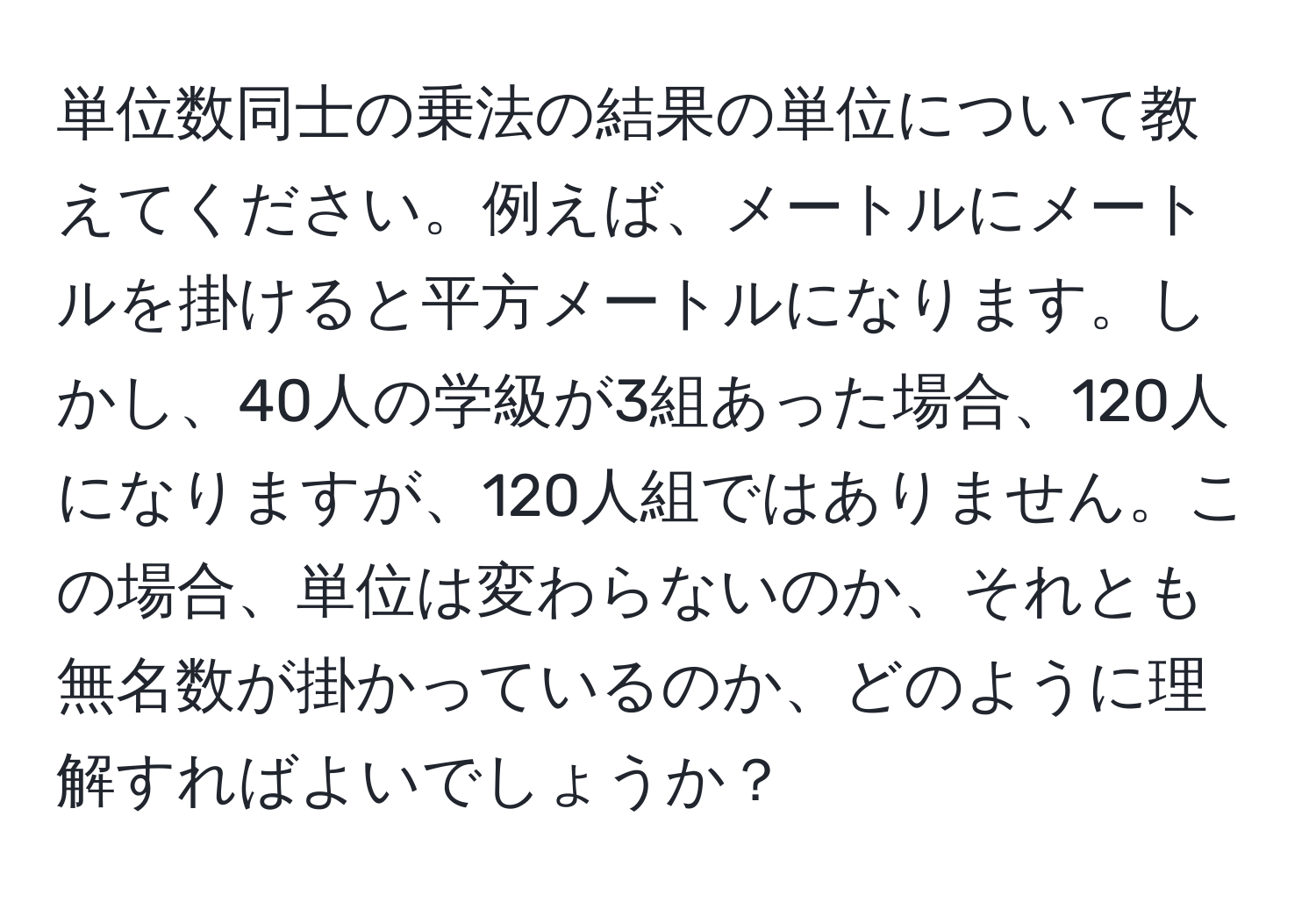 単位数同士の乗法の結果の単位について教えてください。例えば、メートルにメートルを掛けると平方メートルになります。しかし、40人の学級が3組あった場合、120人になりますが、120人組ではありません。この場合、単位は変わらないのか、それとも無名数が掛かっているのか、どのように理解すればよいでしょうか？