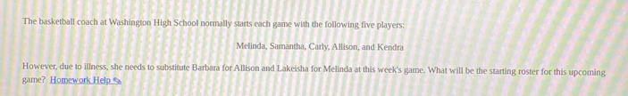 The basketball coach at Washington High School normally starts each game with the following five players: 
Melinda, Samantha, Carly, Allison, and Kendra 
However, due to illness, she needs to substitute Barbara for Allison and Lakeisha for Melinda at this week's game. What will be the starting roster for this upcoming 
game? Homework Help