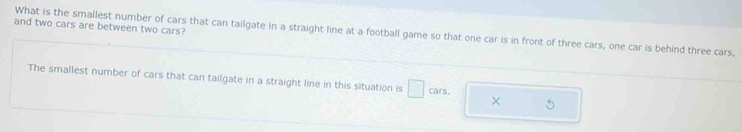 and two cars are between two cars? 
What is the smallest number of cars that can tailgate in a straight line at a football game so that one car is in front of three cars, one car is behind three cars, 
The smallest number of cars that can tailgate in a straight line in this situation is □ cars. 
×