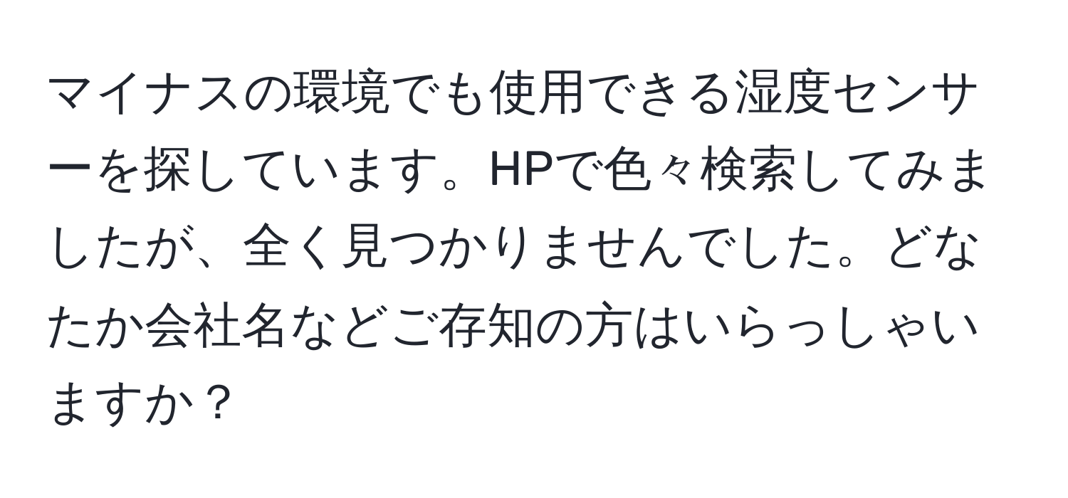 マイナスの環境でも使用できる湿度センサーを探しています。HPで色々検索してみましたが、全く見つかりませんでした。どなたか会社名などご存知の方はいらっしゃいますか？