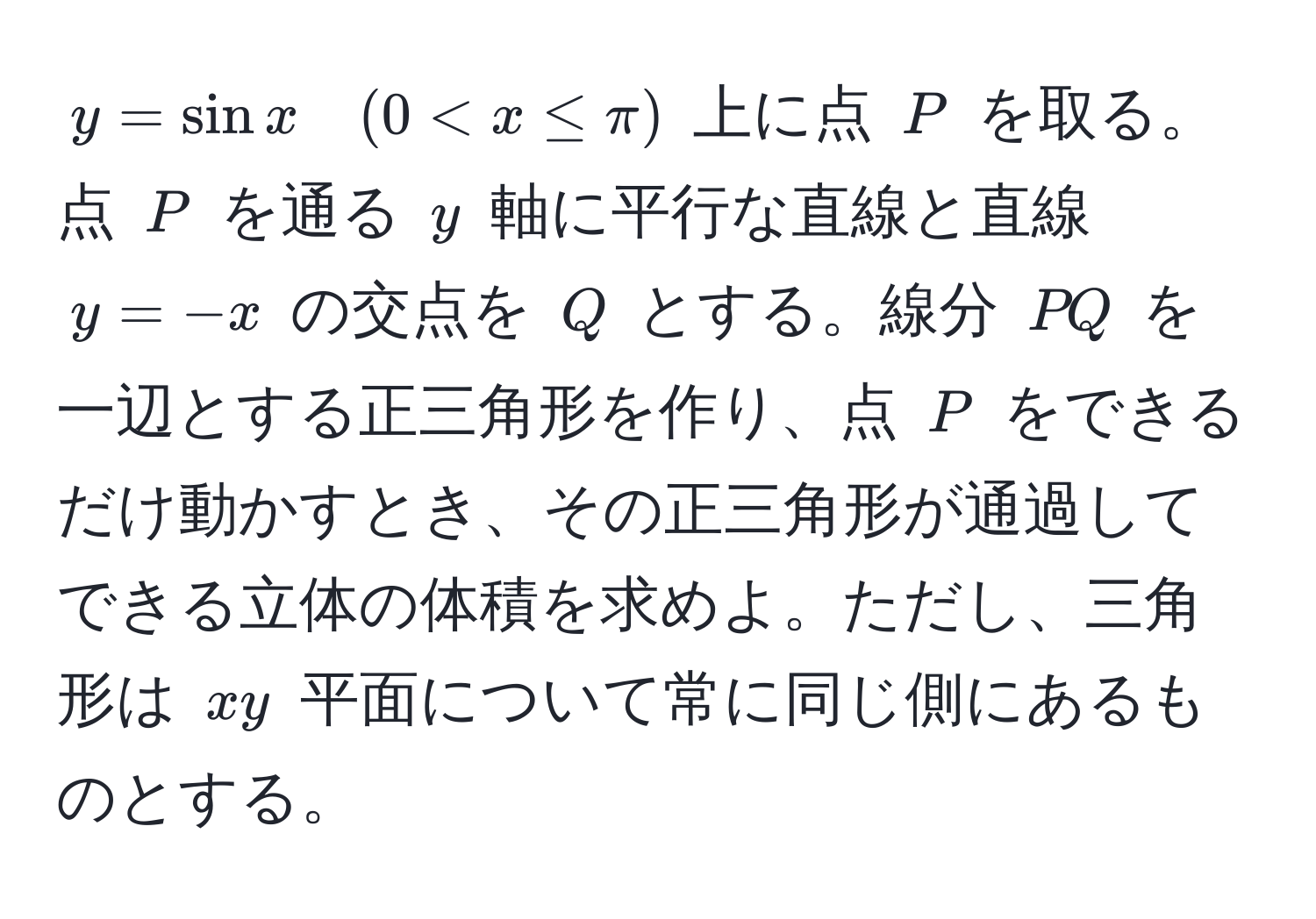 $y = sin x quad (0 < x ≤ π)$ 上に点 $P$ を取る。点 $P$ を通る $y$ 軸に平行な直線と直線 $y = -x$ の交点を $Q$ とする。線分 $PQ$ を一辺とする正三角形を作り、点 $P$ をできるだけ動かすとき、その正三角形が通過してできる立体の体積を求めよ。ただし、三角形は $xy$ 平面について常に同じ側にあるものとする。