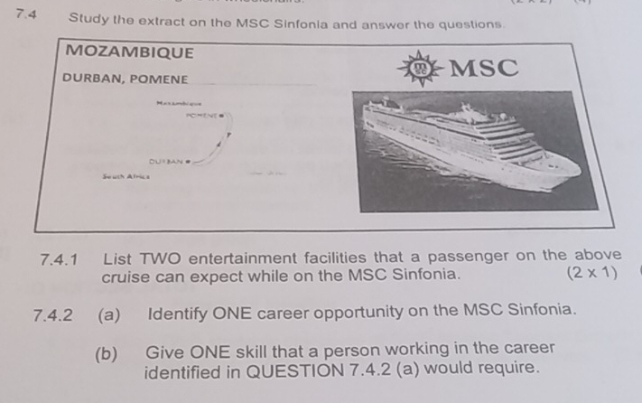 7.4 Study the extract on the MSC Sinfonia and answer the questions. 
MOZAMBIQUE 
DURBAN, POMENE 
Maxambiu= 
POMINES 
South Afric s 
7.4.1 List TWO entertainment facilities that a passenger on the above 
cruise can expect while on the MSC Sinfonia. (2* 1)
7.4.2 (a) Identify ONE career opportunity on the MSC Sinfonia. 
(b) Give ONE skill that a person working in the career 
identified in QUESTION 7.4.2 (a) would require.