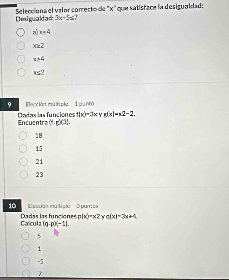 Selecciona el valor correcto de “ x ” que satisface la desigualdad:
Desigualdad: 3x-5≤ 7
a) x≤ 4
x≥ 2
x≥ 4
x≤ 2
9 Elección múltiple 1 punto
Dadas las funciones f(x)=3x y g(x)=x2-2. 
Encuentra (f· g)(3).
18
15
21
23
10 Elección múltiple O puntos
Dadas las funciones p(x)=x2 y q(x)=3x+4. 
Calcula (q· p)(-1).
5
1
-5
7