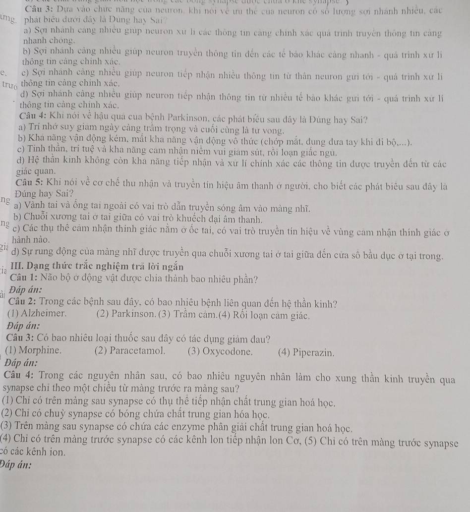 apse aoe  e m  o e s o  aps e       
Câu 3: Dựa vào chức năng của neuron, khi nói về ưu thể của neuron có số lượng sợi nhánh nhiều, các
ưng phát biểu dưới đây là Đùng hay Sai?
a) Sợi nhánh cáng nhiều giúp neuron xù lì các thông tin càng chính xác quả trình truyền thông tin căng
nhanh chóng.
b) Sợi nhánh cảng nhiều giúp neuron truyền thông tin đến các tể bảo khác cảng nhanh - quá trình xư lí
thông tin cảng chính xác.
e. c) Sợi nhánh cảng nhiều giúp neuron tiếp nhận nhiều thông tin từ thân neuron gưi tới - quá trình xứ l
trưó thông tin càng chính xác.
d) Sợi nhánh cảng nhiều giúp neuron tiếp nhận thông tin từ nhiều tế bảo khác gưi tới - quá trình xứ lí
thông tin cảng chính xác.
Câu 4: Khi nói về hậu qua của bệnh Parkinson, các phát biểu sau dây là Đúng hay Sai?
a) Tri nhớ suy giam ngày càng trầm trọng và cuối cùng là từ vong.
b) Khá năng vận động kém, mất kha năng vận động vỗ thức (chớp mắt, dụng dưa tay khi đi bộ,...).
c) Tinh thần, trí tuệ và kha năng cam nhận niềm vui giam sút, rồi loạn giắc ngu.
d) Hệ thần kinh không còn kha năng tiếp nhận và xứ lí chính xác các thông tin được truyền đến từ các
giác quan.
Câu 5: Khi nói về cơ chế thu nhận và truyền tín hiệu âm thanh ở người, cho biết các phát biêu sau dây là
Đúng hay Sai?
ng a) Vành tai và ống tai ngoài có vai trò dẫn truyền sóng âm vào màng nhĩ.
b) Chuỗi xương tai ở tai giữa có vai trò khuếch đại âm thanh.
ng c) Các thụ thê cảm nhận thính giác nằm ở ốc tai, có vai trò truyền tín hiệu về vùng cam nhận thính giác ở
hành nào.
gia d) Sự rung động của màng nhĩ dược truyền qua chuỗi xương tai ở tai giữa đến cửa sô bầu dục ở tại trong.
ia III. Dạng thức trắc nghiệm trã lời ngắn
Câu 1: Não bộ ở động vật được chia thành bao nhiêu phần?
Đáp án:
Câu 2: Trong các bệnh sau dây, có bao nhiêu bệnh liên quan đến hệ thần kinh?
(1) Alzheimer. (2) Parkinson.(3) Trầm cảm.(4) Rối loạn cảm giác.
Đáp án:
Câu 3: Có bao nhiêu loại thuốc sau dây có tác dụng giảm dau?
(1) Morphine. (2) Paracetamol. (3) Oxycodone. (4) Piperazin.
Đáp án:
Câu 4: Trong các nguyên nhân sau, có bao nhiêu nguyên nhân làm cho xung thần kinh truyền qua
synapse chi theo một chiều từ màng trước ra màng sau?
(1) Chi có trên màng sau synapse có thụ thể tiếp nhận chất trung gian hoá học.
(2) Chi có chuỳ synapse có bóng chứa chất trung gian hóa học.
(3) Trên màng sau synapse có chứa các enzyme phân giải chất trung gian hoá học.
(4) Chỉ có trên màng trước synapse có các kênh lon tiếp nhận lon Cơ, (5) Chỉ có trên màng trước synapse
có các kênh ion.
Đáp án: