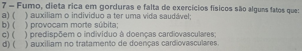 Fumo, dieta rica em gorduras e falta de exercícios físicos são alguns fatos que:
a)( ) auxiliam o individuo a ter uma vida saudável;
b)  ) provocam morte súbita;
C) ( ) predispõem o indivíduo à doenças cardiovasculares;
d) ( ) auxiliam no tratamento de doenças cardiovasculares.