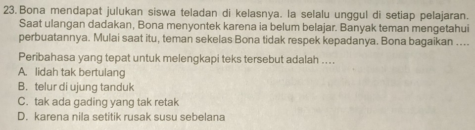 Bona mendapat julukan siswa teladan di kelasnya. la selalu unggul di setiap pelajaran.
Saat ulangan dadakan, Bona menyontek karena ia belum belajar. Banyak teman mengetahui
perbuatannya. Mulai saat itu, teman sekelas Bona tidak respek kepadanya. Bona bagaikan ....
Peribahasa yang tepat untuk melengkapi teks tersebut adalah ....
A. lidah tak bertulang
B. telur di ujung tanduk
C. tak ada gading yang tak retak
D. karena nila setitik rusak susu sebelana