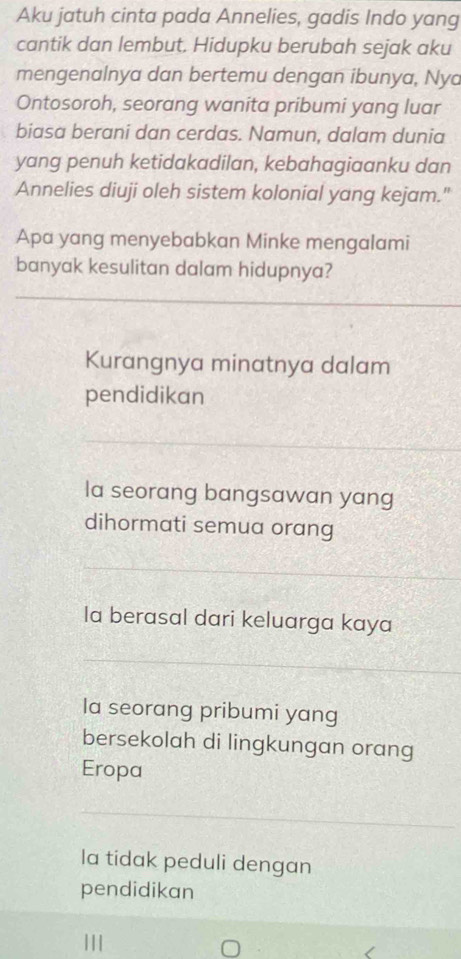 Aku jatuh cinta pada Annelies, gadis Indo yang
cantik dan lembut. Hidupku berubah sejak aku
mengenalnya dan bertemu dengan ibunya, Nya
Ontosoroh, seorang wanita pribumi yang luar
biasa berani dan cerdas. Namun, dalam dunia
yang penuh ketidakadilan, kebahagiaanku dan
Annelies diuji oleh sistem kolonial yang kejam."
Apa yang menyebabkan Minke mengalami
banyak kesulitan dalam hidupnya?
Kurangnya minatnya dalam
pendidikan
Ia seorang bangsawan yang
dihormati semua orang
la berasal dari keluarga kaya
la seorang pribumi yang
bersekolah di lingkungan orang
Eropa
la tidak peduli dengan
pendidikan
111