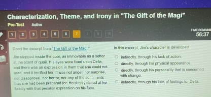 Characterization, Theme, and Irony in "The Gift of the Magi"
Pre-Test Active
1 2 3 4 5 6 7 。 10 TIME REMIN
56:37
Read the excerpt from "The Gift of the Mag)." In this excerpt, Jim's character is developed
Jim stopped inside the door, as immovable as a setter indirectly, through his lack of action.
at the scent of quail. His eyes were fixed upen Della. directly, through his physical appearance.
and there was an expression in them that she could not 
read, and it terrified her. It was not anger, nor surprise, directly, through his personality that is concerned
nor disapproval, nor horror, nor any of the santiments with change.
that she had been prepared for. He simply stared at her indirectly, through his lack of feelings for Della.
lxedly with that pecullar expression on his face