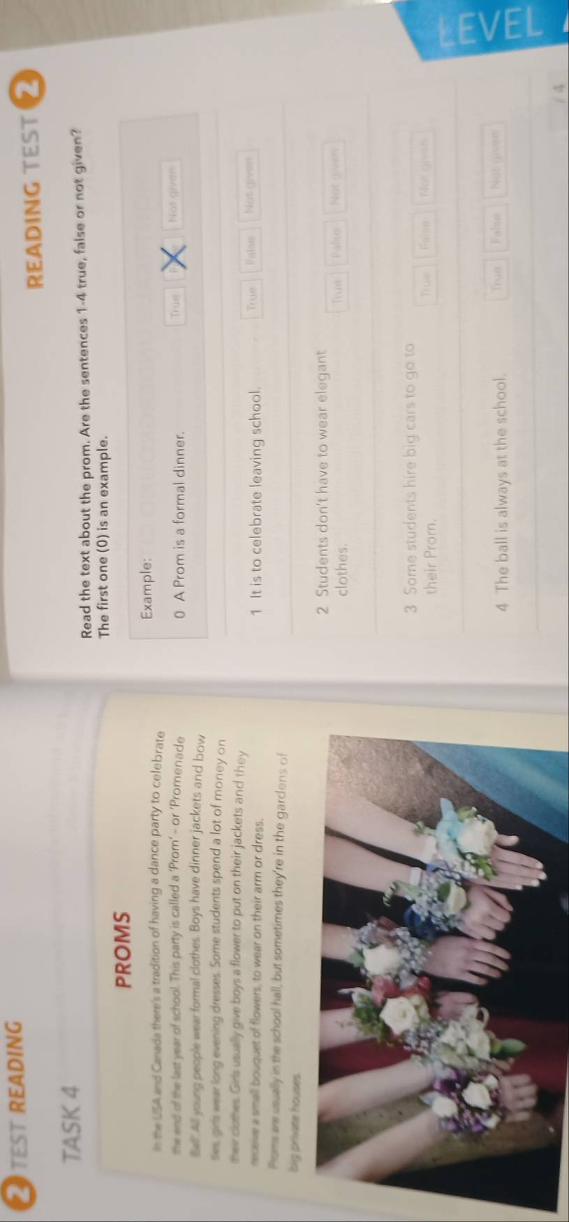 TEST READING
READING TEST 2
TASK 4
Read the text about the prom. Are the sentences 1 -4 true, false or not given?
The first one (0) is an example.
PROMS
In the USA and Canada there's a tradition of having a dance party to celebrate Example:
the end of the last year of school. This party is called a ‘Prom’ - or ‘Promenade 0 A Prom is a formal dinner. True Not given
Ball. All young people wear formal clothes. Boys have dinner jackets and bow
ses, girls wear long evening dresses. Some students spend a lot of money on
their clothes. Girls usually give boys a flower to put on their jackets and they
meceive a small bouquet of flowers, to wear on their arm or dress. 1 It is to celebrate leaving school. True False Not given
Proms are usually in the school hall, but sometimes they're in the garclens of
big private houses.
2 Students don’t have to wear elegant
clothes. Truớ Palso Not given
3 Some students hire big cars to go to
their Prom. True False Not (ivon
4 The ball is always at the school. True Falso Not giver
/ 4