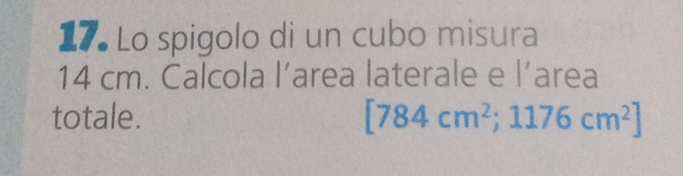 Lo spigolo di un cubo misura
14 cm. Calcola l’area laterale e l’area 
totale. [784cm^2;1176cm^2]