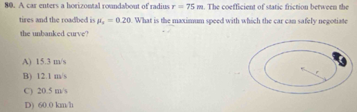 A car enters a horizontal roundabout of radius r=75m. The coefficient of static friction between the
tires and the roadbed is mu _s=0.20. What is the maximum speed with which the car can safely negotiate
the unbanked curve?
A) 15.3 m/s
B) 12.1 m/s
C) 20.5 m/s
D) 60.0 km/h