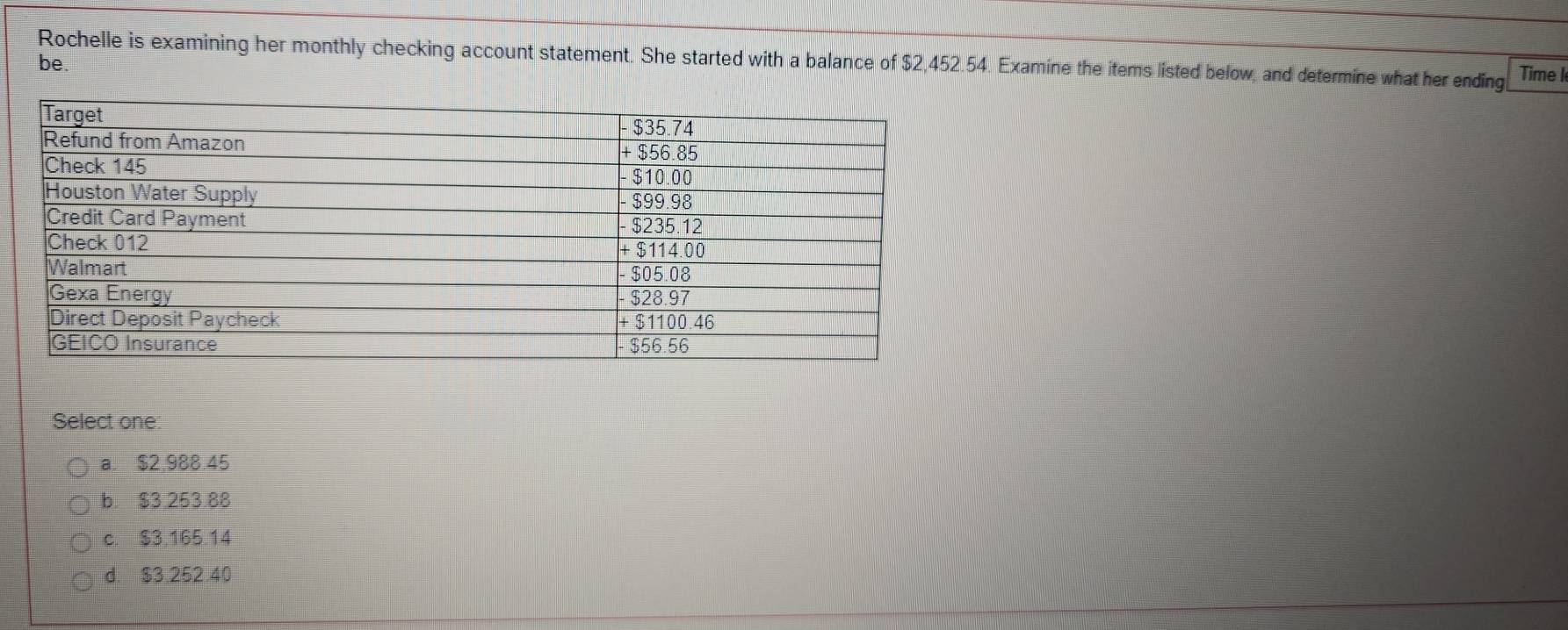 Rochelle is examining her monthly checking account statement. She started with a balance of $2,452.54. Examine the items listed below, and determine what her ending Time I
be.
Select one:
a. $2.988.45
b. $3.253.88
c. $3.165.14
d. $3.252.40