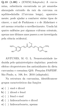 10 (1.00) - (ENEM/Adaptado) A curcu=
mina, substância encontrada no pó amarelo
alaranjado extraído da raíz da curcuma ou
açafrão daíndia (Curcuma longa), aparente
mente, pode ajudar a combater vários tipos de
câncer, o mal de Parkinson e o de Alzheimer e
até mesmo retardar o envelhecimento, Usada há
quatro milênios por algumas culturas orientais.
apenas nos últimos anos passou a ser investigada
pela ciência ocidental.
ANTUNES, M. G. L. Neurotoxicidade in=
duzida pelo quimioterápico cisplatina: possíveis
efeitos citoprotetores dos antioxidantes da dieta
curcumina e coenzíma Q10. Pesquisa FAPESP.
São Paulo, n. 168, fev. 2010 (adaptado).
Na estrutura da curcumina, identificam-se
grupos característicos das funções
) ( ) enol e álcool
b) ( ) álcool e fenol
c) ( ) fenol e enol
d) ( ) hidrocarboneto e álcool
e) ( ) hidrocarboneto, apenas