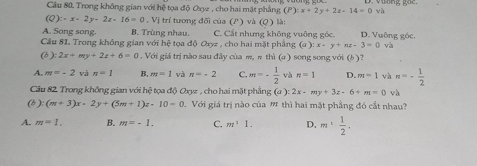 Vuong goc.
Câu 80. Trong không gian với hệ tọa độ Oxyz , cho hai mặt phẳng (P ): x+2y+2z-14=0 và
(Q):-x-2y-2z-16=0. Vị trí tương đối của (P) và (Q) là:
A. Song song. B. Trùng nhau. C. Cắt nhưng không vuông góc. D. Vuông góc.
Câu 81. Trong không gian với hệ tọa độ Oxyz , cho hai mặt phẳng (a ): x-y+nz-3=0 và
(b): 2x+my+2z+6=0. Với giá trị nào sau đây của m, π thì (a ) song song với (b )?
A. m=-2 và n=1 B. m=1 và n=-2 C. m=- 1/2  và n=1 D. m=1 và n=- 1/2 
Câu 82. Trong không gian với hệ tọa độ Oxyz , cho hai mặt phẳng (a):2x-my+3z-6+m=0 và
(b):(m+3)x-2y+(5m+1)z-10=0. Với giá trị nào của m thì hai mặt phẳng đó cắt nhau?
A. m=1. B. m=-1. C. m^11. D. m^1 1/2 .