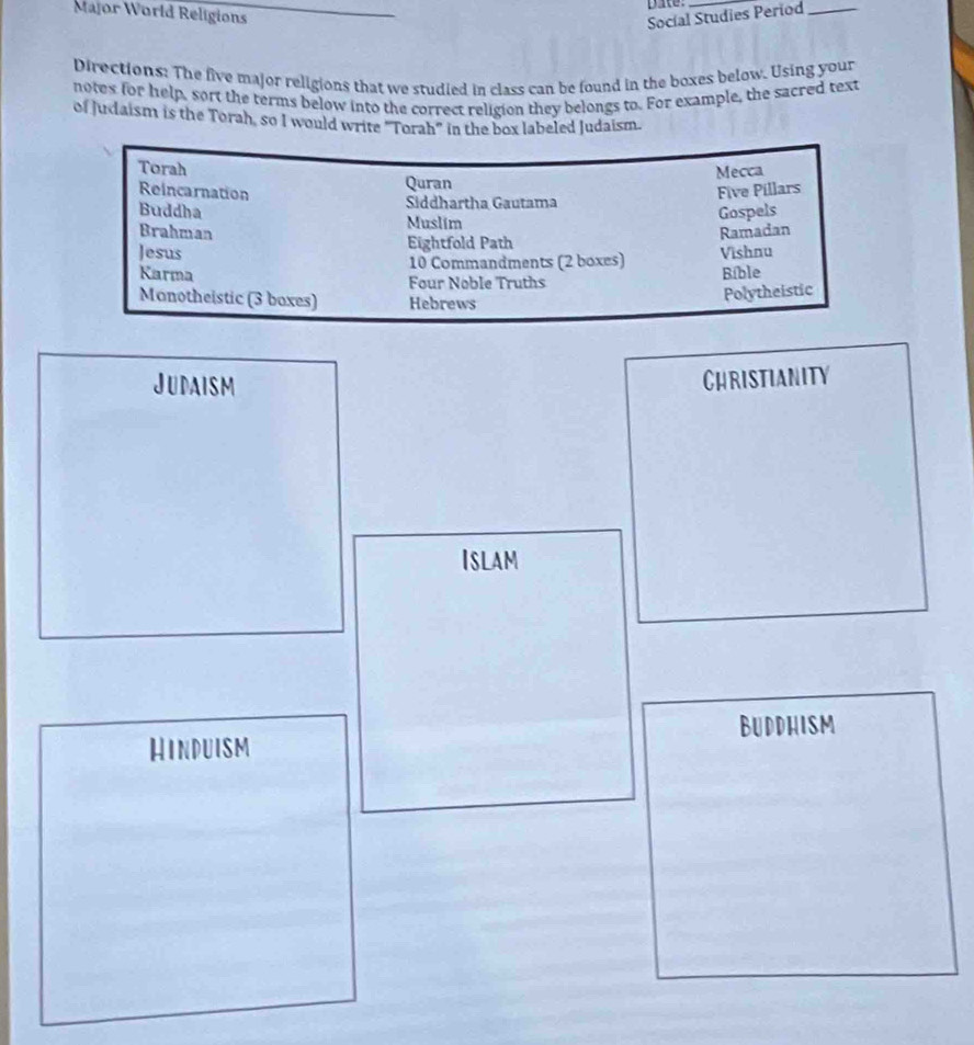 pie: 
Major World Religions Socíal Studies Period_ 
Directions: The five major religions that we studied in class can be found in the boxes below. Using your 
notes for help, sort the terms below into the correct religion they belongs to. For example, the sacred text 
of Judaism is the Torah, so I would write "Torah" in the box labeled Judaism. 
Torah Mecca 
Quran 
Reincarnation Five Pillars 
Buddha Siddhartha Gautama 
Muslim 
Gospels 
Brahman Ramadan 
Eightfold Path 
Jesus Vishnu
10 Commandments (2 boxes) 
Karma Bible 
Four Noble Truths 
Monotheistic (3 boxes) Hebrews 
Polytheistic 
Judaism 
CHRISTIANITY 
ISlam 
Buddhism 
Hinduism