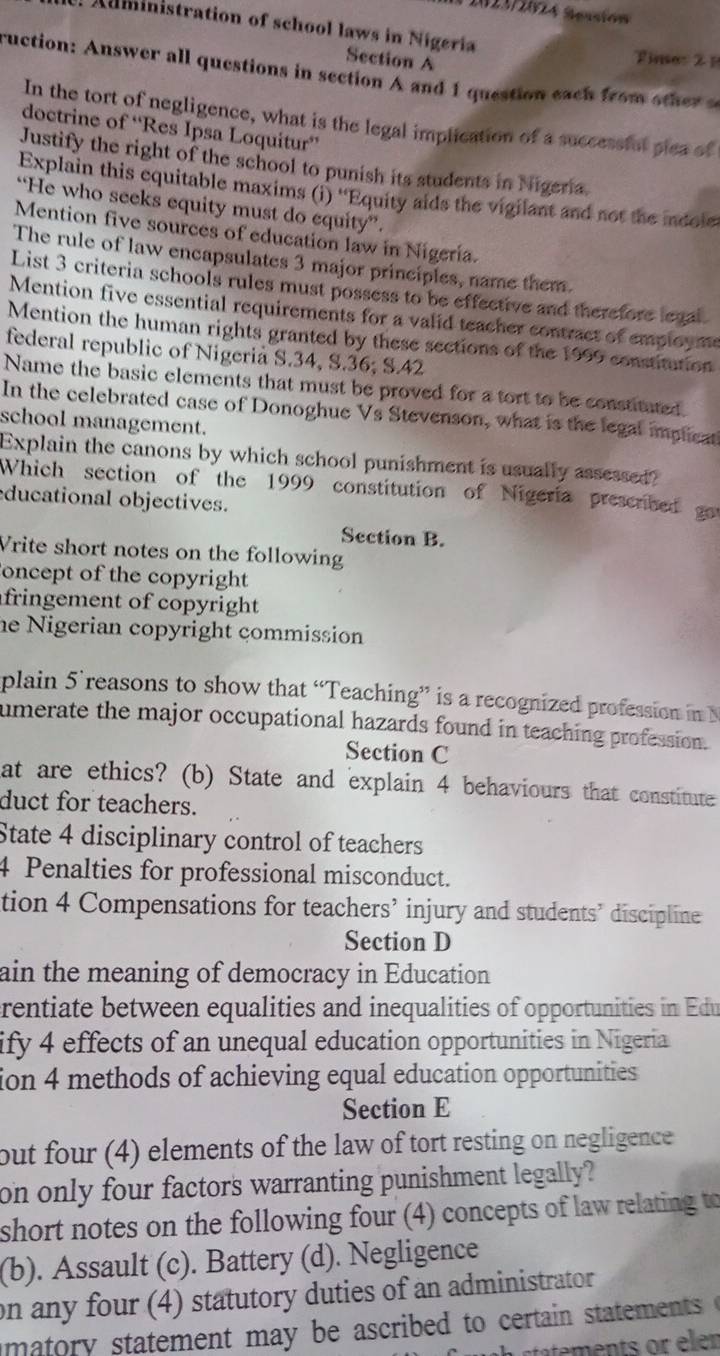 2023/2024 Seasión
Auministration of school laws in Nigeria
Section A
Timer 2 1
ruction: Answer all questions in section A and 1 question each from o he  
In the tort of negligence, what is the legal implication of a successful pica of
doctrine of “Res Ipsa Loquitur”
Justify the right of the school to punish its students in Nigeria
Explain this equitable maxims (i) ''Equity aids the vigilant and not the indole
“He who seeks equity must do equity”.
Mention five sources of education law in Nigeria.
The rule of law encapsulates 3 major principles, name them.
List 3 criteria schools rules must possess to be effective and therefore legal
Mention five essential requirements for a valid teacher contract of employme
Mention the human rights granted by these sections of the 1999 constitution
federal republic of Nigeria S.34, S.36; S.42
Name the basic elements that must be proved for a tort to be constituted
In the celebrated case of Donoghue Vs Stevenson, what is the legal implicat
school management.
Explain the canons by which school punishment is usually assessed?
Which section of the 1999 constitution of Nigeria presembed got
ducational objectives.
Section B.
Vrite short notes on the following
oncept of the copyright
fringement of copyright 
he Nigerian copyright commission
plain 5’reasons to show that “Teaching” is a recognized profession in 
umerate the major occupational hazards found in teaching profession.
Section C
at are ethics? (b) State and explain 4 behaviours that constitute
duct for teachers.
State 4 disciplinary control of teachers
4 Penalties for professional misconduct.
tion 4 Compensations for teachers’ injury and students’ discipline
Section D
ain the meaning of democracy in Education
rentiate between equalities and inequalities of opportunities in Edu
ify 4 effects of an unequal education opportunities in Nigeria
ion 4 methods of achieving equal education opportunities
Section E
out four (4) elements of the law of tort resting on negligence 
on only four factors warranting punishment legally?
short notes on the following four (4) concepts of law relating to
(b). Assault (c). Battery (d). Negligence
on any four (4) statutory duties of an administrator
matory statement may be ascribed to certain statements