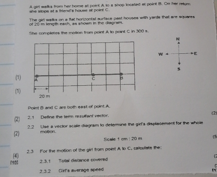 A girl walks from her home at point A to a shop located at point B. On her retur
she stops at a friend's house at point C.
The girl walks on a flat horizontal surface past houses with yards that are squares
of 20 m length each, as shown in the diagrsm.
She completes the motion from point A to point C in 300 s.
5
(1) 
(1)
20 m
Point B and C are both east of point A.
(2)
(2) 2.1 Define the term resultant vector.
2.2 Use a vector scale diagram to determine the girl's displacement for the whole
(2) motion.
Scale 1cm:20m (5
(4) 2.3 For the motion of the girl from point A to C, calculate the:
C 
[90] 2.3.1 Total distance covered
2.3.2 Girl's average speed