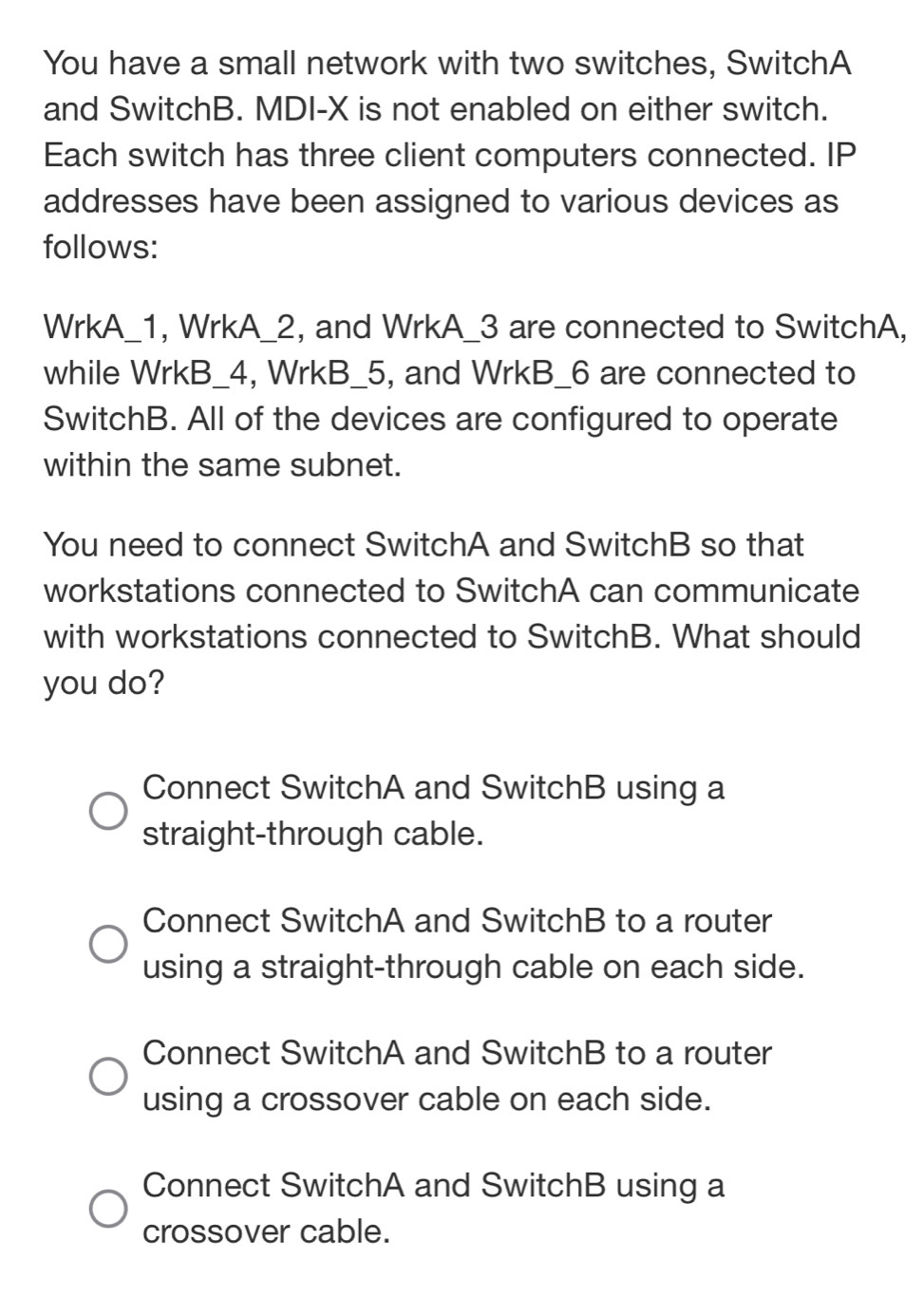 You have a small network with two switches, SwitchA
and SwitchB. MDI-X is not enabled on either switch.
Each switch has three client computers connected. IP
addresses have been assigned to various devices as
follows:
WrkA_1, WrkA_2, and WrkA_3 are connected to SwitchA,
while WrkB_4, WrkB_5, and WrkB_6 are connected to
SwitchB. All of the devices are configured to operate
within the same subnet.
You need to connect SwitchA and SwitchB so that
workstations connected to SwitchA can communicate
with workstations connected to SwitchB. What should
you do?
Connect SwitchA and SwitchB using a
straight-through cable.
Connect SwitchA and SwitchB to a router
using a straight-through cable on each side.
Connect SwitchA and SwitchB to a router
using a crossover cable on each side.
Connect SwitchA and SwitchB using a
crossover cable.