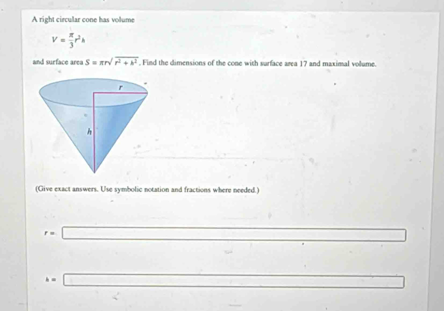 A right circular cone has volume
V= π /3 r^2h
and surface area S=π rsqrt(r^2+h^2). Find the dimensions of the cone with surface area 17 and maximal volume. 
(Give exact answers. Use symbolic notation and fractions where needed.)
r=□ □ 
□  
_ . 
□ 