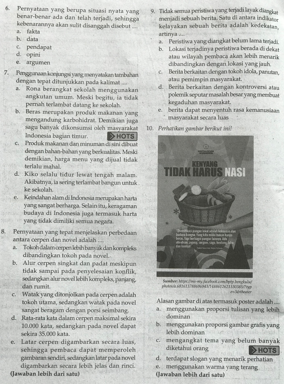 Pernyataan yang berupa situasi nyata yang 9. Tidak semua peristiwa yang terjadi layak diangkat
benar-benar ada dan telah terjadi, sehingga menjadi sebuah berita. Satu di antara indikator
kebenarannya akan sulit disanggah disebut .... kelayakan sebuah berita adalah kedekatan,
a. fakta artinya  ∴
b. data
a. Peristiwa yang diangkat belum lama terjadi.
c. pendapat b. Lokasi terjadinya peristiwa berada di dekat
d. opini
atau wilayah pembacą akan lebih menarik
e. argumen dibandingkan dengan lokasi yang jauh.
7. Penggunaan konjungsi yang menyatakan tambahan c. Berita berkaitan dengan tokoh idola, panutan,
dengan tepat ditunjukkan pada kalimat .... atau pemimpin masyarakat.
a. Rona berangkat sekolah menggunakan d. Berita berkaitan dengan kontroversi atau
angkutan umum. Meski begitu, ia tidak
polemik seputar masalah besar yang membuat
pernah terlambat datang ke sekolah. kegaduhan masyarakat.
b. Beras merupakan produk makanan yang e. berita dapat menyentuh rasa kemanusiaan
mengandung karbohidrat. Demikian juga masyarakat secara luas
sagu banyak dikonsumsi oleh masyarakat 10. Perhatikan gambar berikut ini!
Indonesia bagian timur. HOTS
c. Produk makanan dan minuman di sini dibuat
dengan bahan-bahan yang berkualitas. Meski
demikian, harga menu yang dijual tidak
terlalu mahal.
d. Kiko selalu tidur lewat tengah malam.
Akibatnya, ia sering terlambat bangun untuk
ke sekolah.
e. Keindahan alam di Indonesia merupakan harta
yang sangat berharga. Selain itu, keragaman
budaya di Indonesia juga termasuk harta
yang tidak dimiliki semua negara. 
8. Pernyataan yang tepat menjelaskan perbedaan
antara cerpen dan novel adalah ....
a. Tokoh dalam cerpen lebih banyak dan kompleks
dibandingkan tokoh pada novel.
b. Alur cerpen singkat dan padat meskipun
tidak sampai pada penyelesaian konflik,
sedangkan alur novel lebih kompleks, panjang, Sumber: https://ms-my.facebook.com/bptp.bengkulu/
dan rumit. photos/a.681613788696943/1488612621330385/?typ
c. Watak yang ditonjolkan pada cerpen adalah
e=3&theater
tokoh utama, sedangkan watak pada novel Alasan gambar di atas termasuk poster adalah ....
sangat beragam dengan porsi seimbang. a. menggunakan proporsi tulisan yang lebih
d. Rata-rata kata dalam cerpen maksimal sekira
dominan
10.000 kata, sedangkan pada novel dapat b. menggunakan proporsi gambar grafis yang
sekira 35.000 kata.
lebih dominan
e. Latar cerpen digambarkan secara luas, c. mengangkat tema yang belum banyak
diketahui orang
sehingga pembaca dapat memperoleh HOTS
gambaran sendiri, sedangkan latar pada novel d. terdapat slogan yang menarik perhatian
digambarkan secara lebih jelas dan rinci. e. menggunakan warma yang terang
(Jawaban lebih dari satu) (Jawaban lebih dari satu)