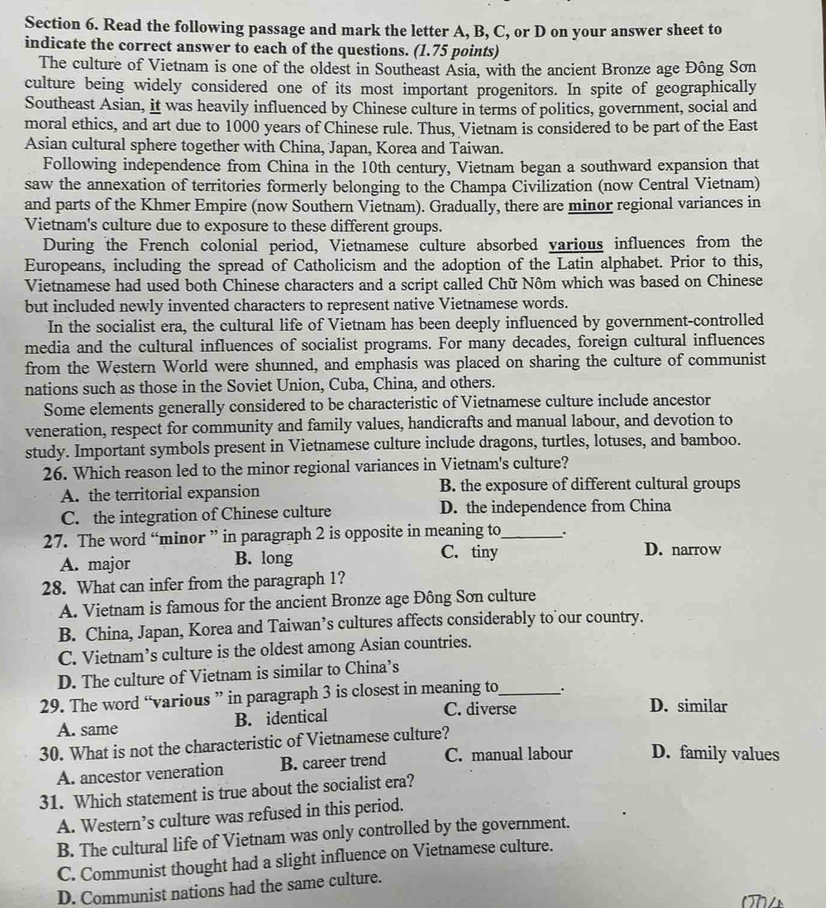 Read the following passage and mark the letter A, B, C, or D on your answer sheet to
indicate the correct answer to each of the questions. (1.75 points)
The culture of Vietnam is one of the oldest in Southeast Asia, with the ancient Bronze age Đông Sơn
culture being widely considered one of its most important progenitors. In spite of geographically
Southeast Asian, it was heavily influenced by Chinese culture in terms of politics, government, social and
moral ethics, and art due to 1000 years of Chinese rule. Thus, Vietnam is considered to be part of the East
Asian cultural sphere together with China, Japan, Korea and Taiwan.
Following independence from China in the 10th century, Vietnam began a southward expansion that
saw the annexation of territories formerly belonging to the Champa Civilization (now Central Vietnam)
and parts of the Khmer Empire (now Southern Vietnam). Gradually, there are minor regional variances in
Vietnam's culture due to exposure to these different groups.
During the French colonial period, Vietnamese culture absorbed various influences from the
Europeans, including the spread of Catholicism and the adoption of the Latin alphabet. Prior to this,
Vietnamese had used both Chinese characters and a script called Chữ Nôm which was based on Chinese
but included newly invented characters to represent native Vietnamese words.
In the socialist era, the cultural life of Vietnam has been deeply influenced by government-controlled
media and the cultural influences of socialist programs. For many decades, foreign cultural influences
from the Western World were shunned, and emphasis was placed on sharing the culture of communist
nations such as those in the Soviet Union, Cuba, China, and others.
Some elements generally considered to be characteristic of Vietnamese culture include ancestor
veneration, respect for community and family values, handicrafts and manual labour, and devotion to
study. Important symbols present in Vietnamese culture include dragons, turtles, lotuses, and bamboo.
26. Which reason led to the minor regional variances in Vietnam's culture?
A. the territorial expansion B. the exposure of different cultural groups
C. the integration of Chinese culture D. the independence from China
27. The word “minor ” in paragraph 2 is opposite in meaning to_ .
A. major B. long
C. tiny D. narrow
28. What can infer from the paragraph 1?
A. Vietnam is famous for the ancient Bronze age Đông Sơn culture
B. China, Japan, Korea and Taiwan’s cultures affects considerably to`our country.
C. Vietnam’s culture is the oldest among Asian countries.
D. The culture of Vietnam is similar to China’s
29. The word “various ” in paragraph 3 is closest in meaning to_
C. diverse D. similar
A. same B. identical
30. What is not the characteristic of Vietnamese culture?
A. ancestor veneration B. career trend C. manual labour
D. family values
31. Which statement is true about the socialist era?
A. Western’s culture was refused in this period.
B. The cultural life of Vietnam was only controlled by the government.
C. Communist thought had a slight influence on Vietnamese culture.
D. Communist nations had the same culture.
(7)4