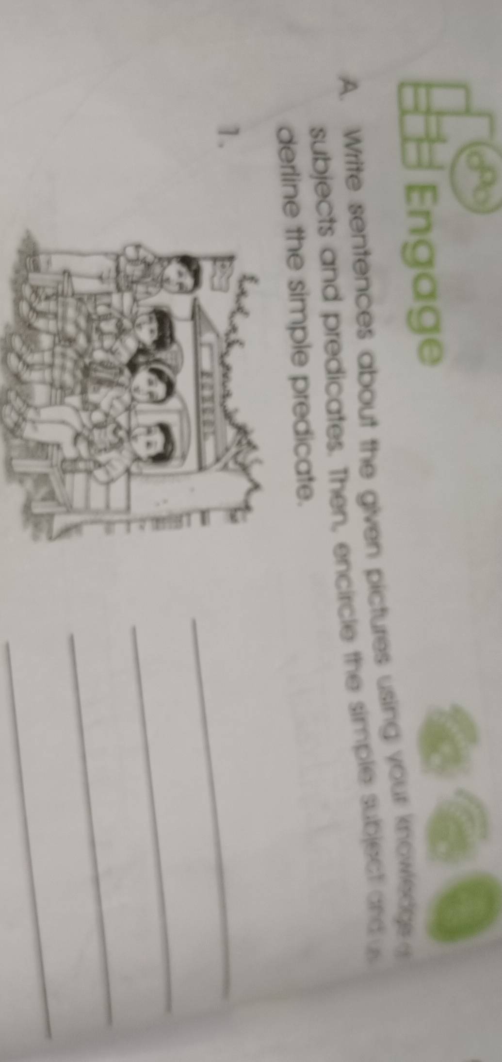 Engage 
A. Write sentences about the given pictures using your knowledge 
subjects and predicates. Then, encircle the simple subject andus 
derline the simple predicate. 
1. 
_ 
_ 
_ 
_