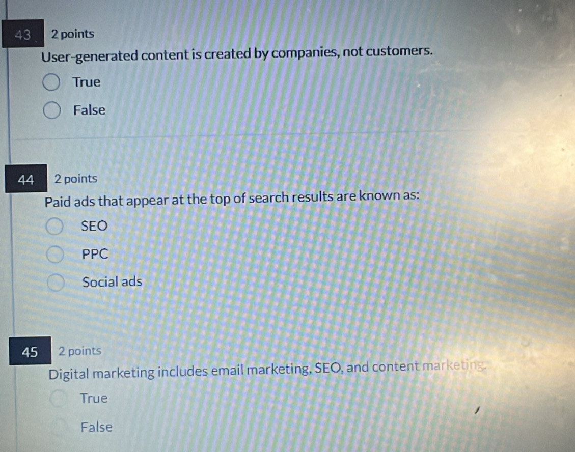 43 2 points
User-generated content is created by companies, not customers.
True
False
44 2 points
Paid ads that appear at the top of search results are known as:
SEO
PPC
Social ads
45 2 points
Digital marketing includes email marketing, SEO, and content marketing.
True
False