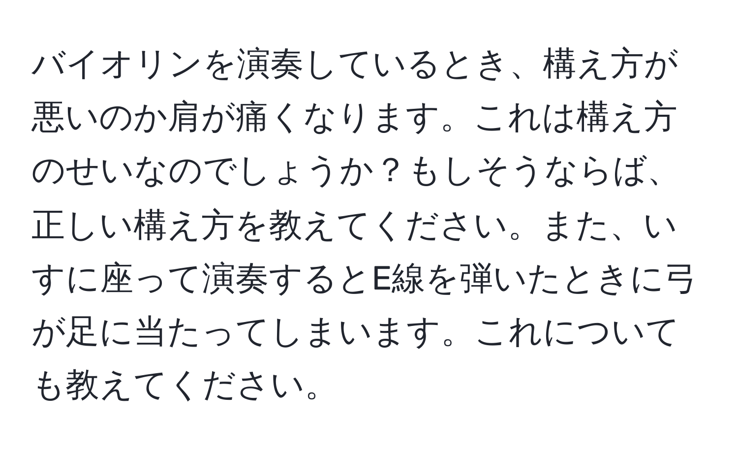 バイオリンを演奏しているとき、構え方が悪いのか肩が痛くなります。これは構え方のせいなのでしょうか？もしそうならば、正しい構え方を教えてください。また、いすに座って演奏するとE線を弾いたときに弓が足に当たってしまいます。これについても教えてください。