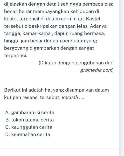 dijelaskan dengan detail sehingga pembaca bisa
benar-benar membayangkan kehidupan di
kastel terpencil di dalam cermin itu. Kastel
tersebut dideskripsikan dengan jelas. Adanya
tangga, kamar-kamar, dapur, ruang bermasa,
hingga jam besar dengan pendulum yang
bergoyang digambarkan dengan sangat
terperinci.
(Dikutip dengan pengubahan dari
gramedia.com)
Berikut ini adalah hal yang disampaikan dalam
kutipan resensi tersebut, kecuali ....
A. gambaran isi cerita
B. tokoh utama cerita
C. keunggulan cerita
D. kelemahan cerita