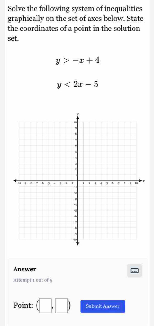 Solve the following system of inequalities 
graphically on the set of axes below. State 
the coordinates of a point in the solution 
set.
y>-x+4
y<2x-5</tex> 
Answer 
Attempt 1 out of 5 
Point: (□ ,□ ) Submit Answer