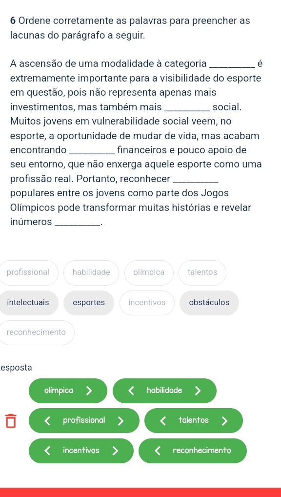 Ordene corretamente as palavras para preencher as
lacunas do parágrafo a seguir.
A ascensão de uma modalidade à categoria _é
extremamente importante para a visibilidade do esporte
em questão, pois não representa apenas mais
investimentos, mas também mais_ social.
Muitos jovens em vulnerabilidade social veem, no
esporte, a oportunidade de mudar de vida, mas acabam
encontrando _financeiros e pouco apoio de
seu entorno, que não enxerga aquele esporte como uma
profissão real. Portanto, reconhecer_
populares entre os jovens como parte dos Jogos
Olímpicos pode transformar muitas histórias e revelar
inúmeros_
profissional habilidade olímpica talentos
intelectuais esportes incentivos obstáculos
reconhecimento
esposta
olimpica habilidade
profissional talentos
incentivos reconhecimento