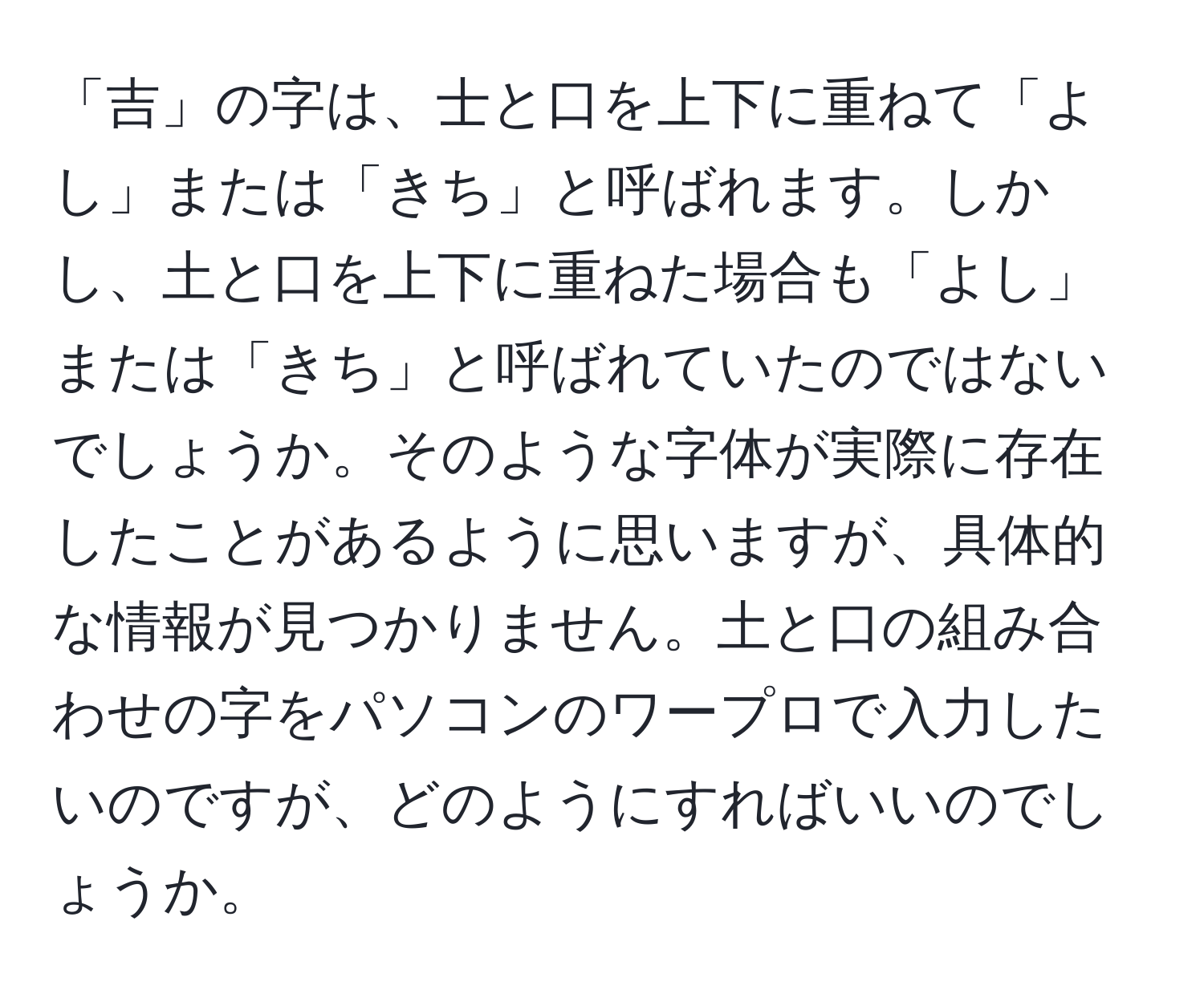 「吉」の字は、士と口を上下に重ねて「よし」または「きち」と呼ばれます。しかし、土と口を上下に重ねた場合も「よし」または「きち」と呼ばれていたのではないでしょうか。そのような字体が実際に存在したことがあるように思いますが、具体的な情報が見つかりません。土と口の組み合わせの字をパソコンのワープロで入力したいのですが、どのようにすればいいのでしょうか。