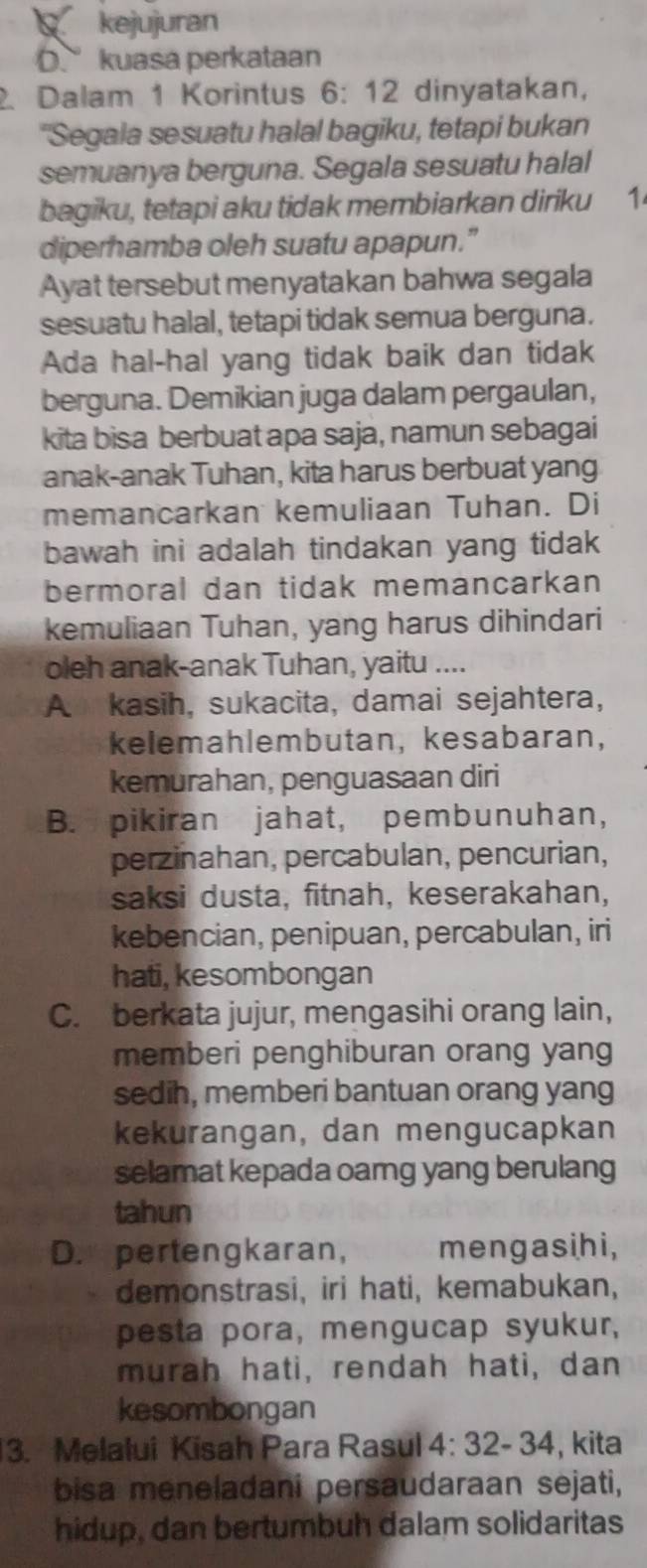 kejujuran
D.kuasa perkataan
2. Dalam 1 Korintus 6: 12 dinyatakan,
"Segala sesuatu halal bagiku, tetapi bukan
semuanya berguna. Segala sesuatu halal
bagiku, tetapi aku tidak membiarkan diriku 1
diperhamba oleh suatu apapun.”
Ayat tersebut menyatakan bahwa segala
sesuatu halal, tetapi tidak semua berguna.
Ada hal-hal yang tidak baik dan tidak
berguna. Demikian juga dalam pergaulan,
kita bisa berbuat apa saja, namun sebagai
anak-anak Tuhan, kita harus berbuat yang
memancarkan kemuliaan Tuhan. Di
bawah ini adalah tindakan yang tidak
bermoral dan tidak memancarkan
kemuliaan Tuhan, yang harus dihindari
oleh anak-anak Tuhan, yaitu ....
A kasih, sukacita, damai sejahtera,
kelemahlembutan, kesabaran,
kemurahan, penguasaan diri
B. pikiran jahat, pembunuhan,
perzinahan, percabulan, pencurian,
saksi dusta, fitnah, keserakahan,
kebencian, penipuan, percabulan, iri
hati, kesombongan
C. berkata jujur, mengasihi orang lain,
memberi penghiburan orang yang
sedih, memberi bantuan orang yang
kekurangan, dan mengucapkan
selamat kepada oarng yang berulang
tahun
D. pertengkaran, mengasihi,
demonstrasi, iri hati, kemabukan,
pesta pora, mengucap syukur,
murah hati, rendah hati, dan
kesombongan
3. Melalui Kisah Para Rasul 4:32-34 , kita
bisa meneladani persaudaraan sejati,
hidup, dan bertumbuh dalam solidaritas