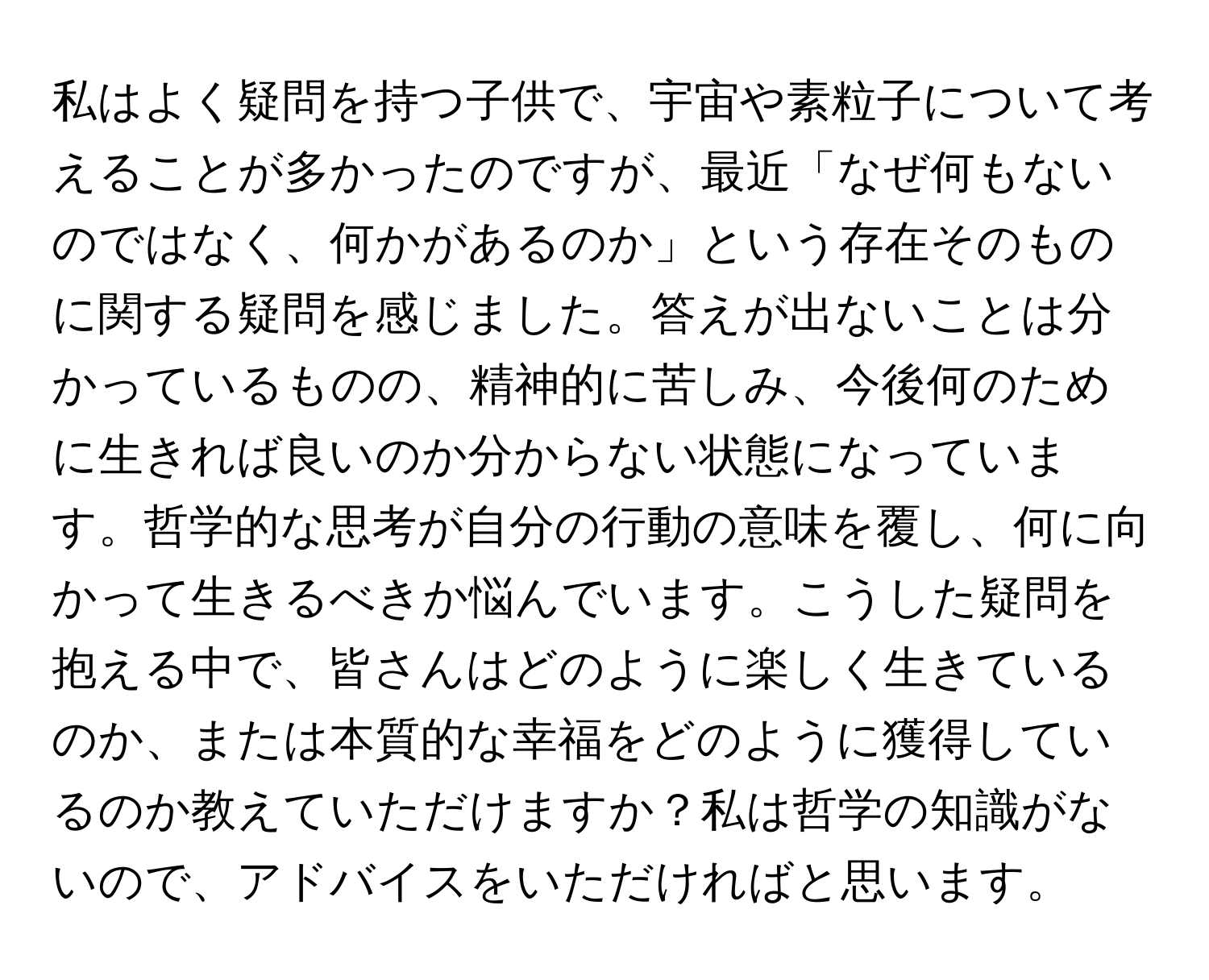 私はよく疑問を持つ子供で、宇宙や素粒子について考えることが多かったのですが、最近「なぜ何もないのではなく、何かがあるのか」という存在そのものに関する疑問を感じました。答えが出ないことは分かっているものの、精神的に苦しみ、今後何のために生きれば良いのか分からない状態になっています。哲学的な思考が自分の行動の意味を覆し、何に向かって生きるべきか悩んでいます。こうした疑問を抱える中で、皆さんはどのように楽しく生きているのか、または本質的な幸福をどのように獲得しているのか教えていただけますか？私は哲学の知識がないので、アドバイスをいただければと思います。