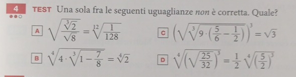 TEST Una sola fra le seguenti uguaglianze non è corretta. Quale?
A sqrt(frac sqrt [3]2)sqrt(8)=sqrt[12](frac 1)128 C (sqrt(sqrt [3]9· (frac 5)6- 1/2 ))^3=sqrt(3)
B sqrt[4](4· sqrt [3]1-frac 7)8=sqrt[4](2) D sqrt[4]((sqrt frac 25)32)^3= 1/2 sqrt[4]((frac 5)2)^3