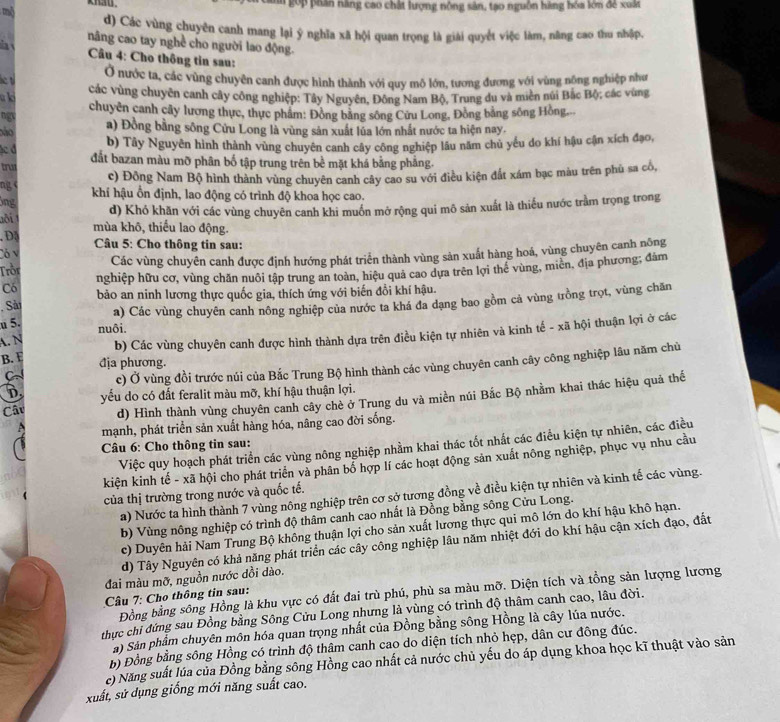mộ
*     hân năng cao chất lượng nông sản, tạo nguồn hàng hóa lớn để xuất
d) Các vùng chuyên canh mang lại ý nghĩa xã hội quan trọng là giải quyết việc làm, năng cao thu nhập,
nâng cao tay nghề cho người lao động.
Câu 4: Cho thông tin sau:
Ở nước ta, các vùng chuyên canh được hình thành với quy mô lớn, tương đương với vùng nông nghiệp như
he t
các vùng chuyên canh cây công nghiệp: Tây Nguyên, Đông Nam Bộ, Trung du và miên núi Bắc Bộ; các vùng
u ki
chuyên canh cây lương thực, thực phâm: Đồng bằng sông Cứu Long, Đồng bằng sông Hồng.
ngt
não
a) Đồng bằng sông Cửu Long là vùng sản xuất lúa lớn nhất nước ta hiện nay,
ác đ b) Tây Nguyên hình thành vùng chuyên canh cây công nghiệp lâu năm chủ yếu do khí hậu cận xích đạo,
trus đắt bazan màu mỡ phân bố tập trung trên bề mặt khá bằng phẳng.
c) Đồng Nam Bộ hình thành vùng chuyên canh cây cao su với điều kiện đất xám bạc màu trên phù sa cổ,
ng khí hậu ồn định, lao động có trình độ khoa học cao.
Ông
d) Khó khăn với các vùng chuyên canh khi muồn mở rộng qui mô sản xuất là thiểu nước trầm trọng trong
aôi mùa khô, thiếu lao động.
,D③ Câu 5: Cho thông tin sau:
Có v
Trồi Các vùng chuyên canh được định hướng phát triển thành vùng sản xuất hàng hoá, vùng chuyên canh nông
Có nghiệp hữu cơ, vùng chăn nuôi tập trung an toàn, hiệu quả cao dựa trên lợi thể vùng, miền, địa phương; đám
, Sải bảo an ninh lương thực quốc gia, thích ứng với biến đồi khí hậu.
u 5. a) Các vùng chuyên canh nông nghiệp của nước ta khá đa dạng bao gồm cả vùng trồng trọt, vùng chăn
nuôi.
A. N
b) Các vùng chuyên canh được hình thành dựa trên điều kiện tự nhiên và kinh tế - xã hội thuận lợi ở các
B. E địa phương.
CN c) Ở vùng đồi trước núi của Bắc Trung Bộ hình thành các vùng chuyên canh cây công nghiệp lâu năm chù
D
d) Hình thành vùng chuyên canh cây chè ở Trung du và miền núi Bắc Bộ nhằm khai thác hiệu quả thế
Câu yếu do có đất feralit màu mỡ, khí hậu thuận lợi.
mạnh, phát triển sản xuất hàng hóa, nâng cao đời sống.
Việc quy hoạch phát triển các vùng nông nghiệp nhằm khai thác tốt nhất các điều kiện tự nhiên, các điều
Câu 6: Cho thông tin sau:
kiện kinh tế - xã hội cho phát triển và phân bổ hợp lí các hoạt động sản xuất nông nghiệp, phục vụ nhu cầu
a) Nước ta hình thành 7 vùng nông nghiệp trên cơ sở tương đồng về điều kiện tự nhiên và kinh tế các vùng.
của thị trường trong nước và quốc tế.
b) Vùng nông nghiệp có trình độ thâm canh cao nhất là Đồng bằng sông Cửu Long.
c) Duyên hải Nam Trung Bộ không thuận lợi cho sản xuất lương thực qui mô lớn do khí hậu khô hạn.
d) Tây Nguyên có khả năng phát triển các cây công nghiệp lâu năm nhiệt đới do khí hậu cận xích đạo, đất
đai màu mỡ, nguồn nước dồi dào.
Đồng bằng sông Hồng là khu vực có đất đai trù phú, phù sa màu mỡ. Diện tích và tổng sản lượng lương
Câu 7: Cho thông tin sau:
thực chi đứng sau Đồng bằng Sông Cửu Long nhưng là vùng có trình độ thâm canh cao, lâu đời.
à) Sản phẩm chuyên môn hóa quan trọng nhất của Đồng bằng sông Hồng là cây lúa nước.
b) Đồng bằng sông Hồng có trình độ thâm canh cao do diện tích nhỏ hẹp, dân cư đông đúc.
c) Năng suất lúa của Đồng bằng sông Hồng cao nhất cả nước chủ yếu do áp dụng khoa học kĩ thuật vào sản
xuất, sử dụng giống mới năng suất cao.