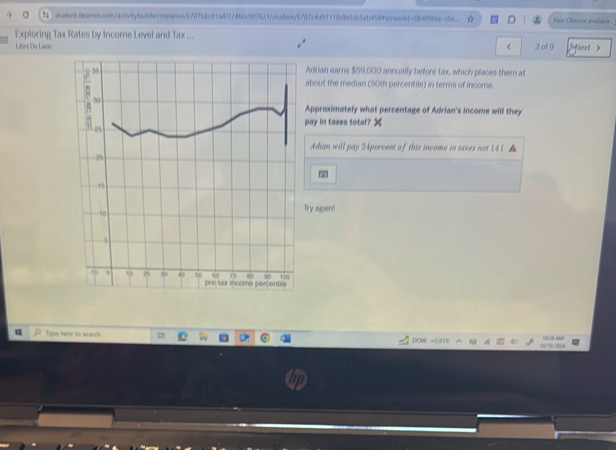  student.desmos.com/activitybuilder/instance/6707bbc01a4f32466c907621/student/6707c4d91118dfe5dc5eb458@screentd=0b4f986e-c0e... New Chrome avaitable 
Exploring Tax Rates by Income Level and Tax ... 
Libni De Leon 3 of9 1m > 
35 Adrian earns $59,000 annually before tax, which places them at 
about the median (50th percentile) in terms of income. 
30 
Approximately what percentage of Adrian's income will they 
pay in taxes total?
-25
Adian will pay 24porcent of this income in taxes not 141
20
19
10
Try again!
- 6
-10 0 10 20 30 40 60 60 79 80 90 100
pretax income percentile 
Type here to search
DOW =0.81% L 10.28 AM 
10/10/2024