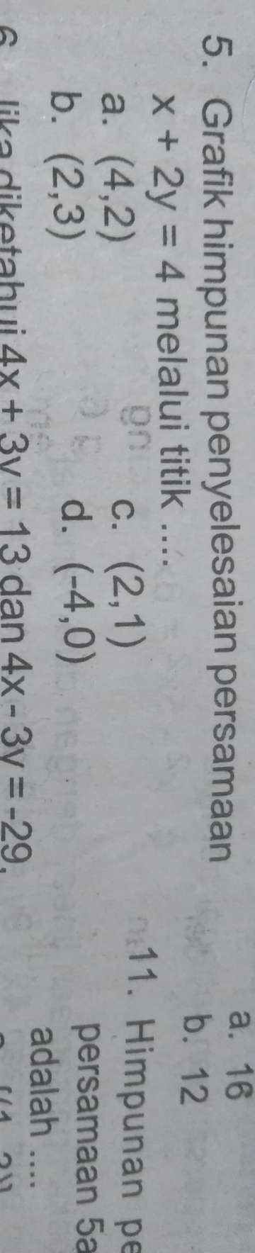 Grafik himpunan penyelesaian persamaan
a. 16
b. 12
x+2y=4 melalui titik ....
a. (4,2)
C. (2,1)
11. Himpunan pe
b. (2,3)
d. (-4,0) persamaan 5a
adalah ....
6 lika diketahui 4x+3y=13 dan 4x-3y=-29.