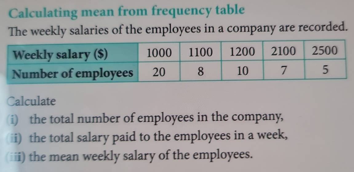 Calculating mean from frequency table 
The weekly salaries of the employees in a company are recorded. 
Calculate 
(i) the total number of employees in the company, 
i) the total salary paid to the employees in a week, 
(iii) the mean weekly salary of the employees.